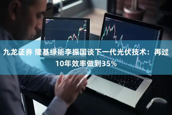 九龙证券 隆基绿能李振国谈下一代光伏技术：再过10年效率做到35%