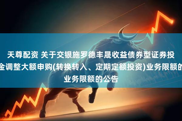 天尊配资 关于交银施罗德丰晟收益债券型证券投资基金调整大额申购(转换转入、定期定额投资)业务限额的公告