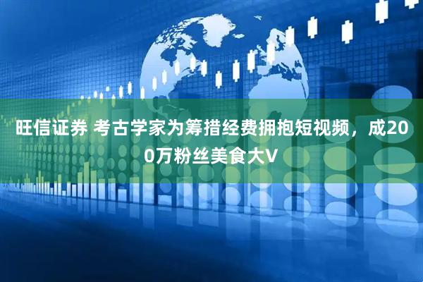 旺信证券 考古学家为筹措经费拥抱短视频，成200万粉丝美食大V