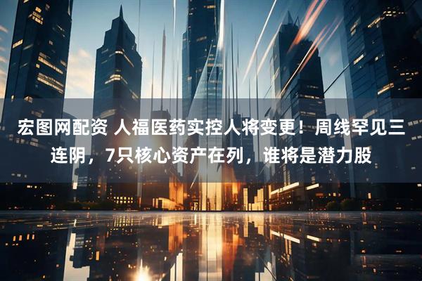 宏图网配资 人福医药实控人将变更！周线罕见三连阴，7只核心资产在列，谁将是潜力股