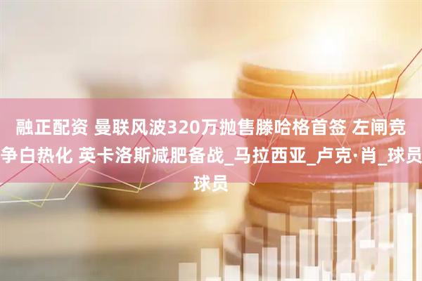 融正配资 曼联风波320万抛售滕哈格首签 左闸竞争白热化 英卡洛斯减肥备战_马拉西亚_卢克·肖_球员