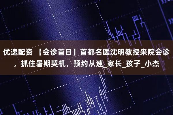 优速配资 【会诊首日】首都名医沈明教授来院会诊，抓住暑期契机，预约从速_家长_孩子_小杰