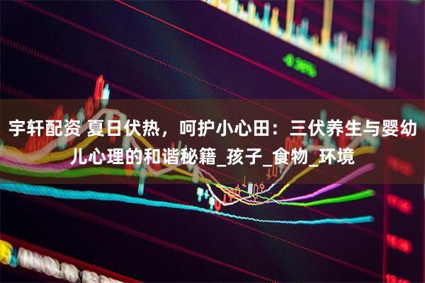 宇轩配资 夏日伏热，呵护小心田：三伏养生与婴幼儿心理的和谐秘籍_孩子_食物_环境