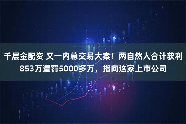 千层金配资 又一内幕交易大案！两自然人合计获利853万遭罚5000多万，指向这家上市公司