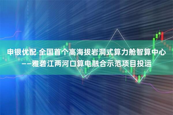 申银优配 全国首个高海拔岩洞式算力舱智算中心——雅砻江两河口算电融合示范项目投运