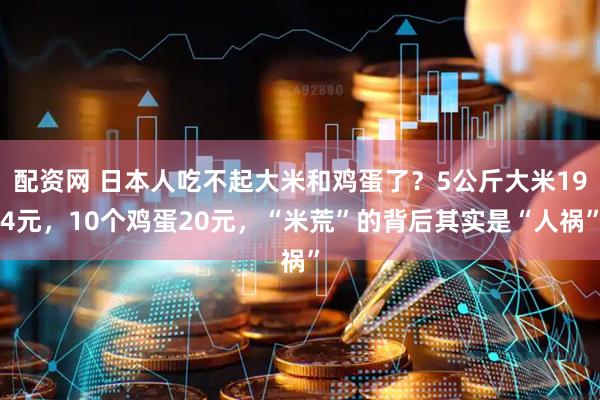 配资网 日本人吃不起大米和鸡蛋了？5公斤大米194元，10个鸡蛋20元，“米荒”的背后其实是“人祸”