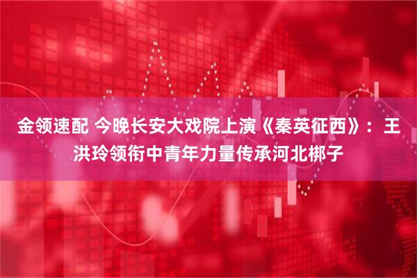 金领速配 今晚长安大戏院上演《秦英征西》：王洪玲领衔中青年力量传承河北梆子