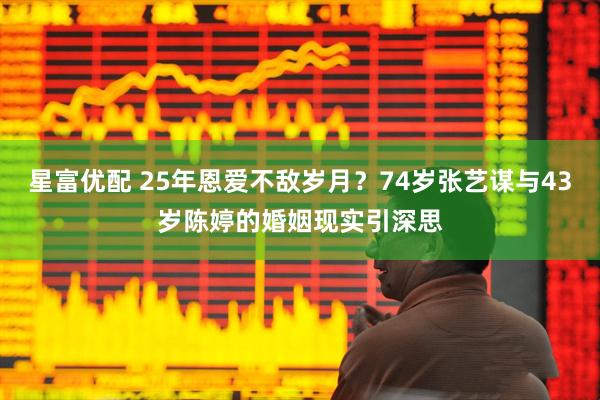 星富优配 25年恩爱不敌岁月？74岁张艺谋与43岁陈婷的婚姻现实引深思