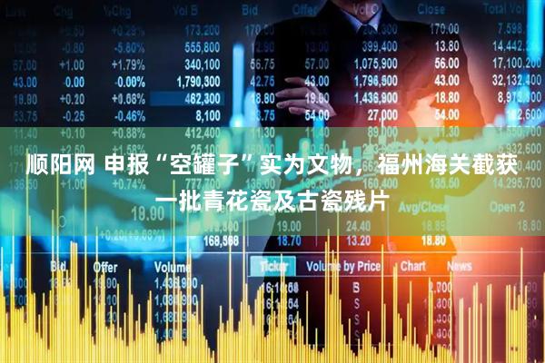 顺阳网 申报“空罐子”实为文物，福州海关截获一批青花瓷及古瓷残片